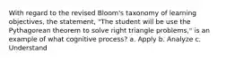 With regard to the revised Bloom's taxonomy of learning objectives, the statement, "The student will be use the Pythagorean theorem to solve right triangle problems," is an example of what cognitive process? a. Apply b. Analyze c. Understand