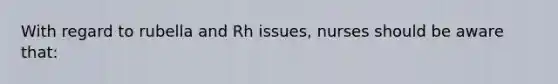 With regard to rubella and Rh issues, nurses should be aware that: