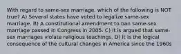 With regard to same-sex marriage, which of the following is NOT true? A) Several states have voted to legalize same-sex marriage. B) A constitutional amendment to ban same-sex marriage passed in Congress in 2005. C) It is argued that same-sex marriages violate religious teachings. D) It is the logical consequence of the cultural changes in America since the 1960s