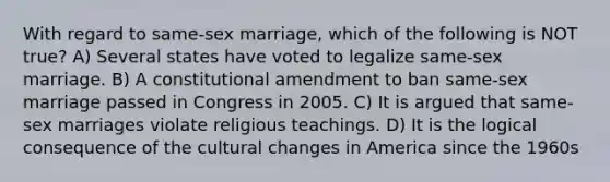 With regard to same-sex marriage, which of the following is NOT true? A) Several states have voted to legalize same-sex marriage. B) A constitutional amendment to ban same-sex marriage passed in Congress in 2005. C) It is argued that same-sex marriages violate religious teachings. D) It is the logical consequence of the cultural changes in America since the 1960s