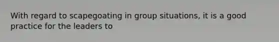 With regard to scapegoating in group situations, it is a good practice for the leaders to