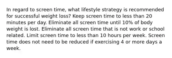 In regard to screen time, what lifestyle strategy is recommended for successful weight loss? Keep screen time to less than 20 minutes per day. Eliminate all screen time until 10% of body weight is lost. Eliminate all screen time that is not work or school related. Limit screen time to less than 10 hours per week. Screen time does not need to be reduced if exercising 4 or more days a week.