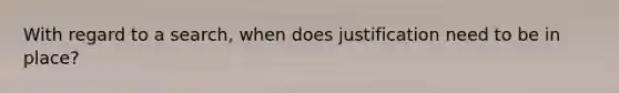 With regard to a search, when does justification need to be in place?