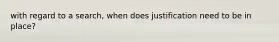 with regard to a search, when does justification need to be in place?