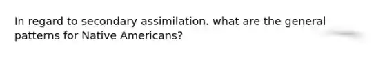 In regard to secondary assimilation. what are the general patterns for Native Americans?