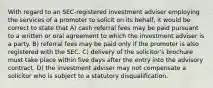 With regard to an SEC-registered investment adviser employing the services of a promoter to solicit on its behalf, it would be correct to state that A) cash referral fees may be paid pursuant to a written or oral agreement to which the investment adviser is a party. B) referral fees may be paid only if the promoter is also registered with the SEC. C) delivery of the solicitor's brochure must take place within five days after the entry into the advisory contract. D) the investment adviser may not compensate a solicitor who is subject to a statutory disqualification.