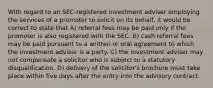 With regard to an SEC-registered investment adviser employing the services of a promoter to solicit on its behalf, it would be correct to state that A) referral fees may be paid only if the promoter is also registered with the SEC. B) cash referral fees may be paid pursuant to a written or oral agreement to which the investment adviser is a party. C) the investment adviser may not compensate a solicitor who is subject to a statutory disqualification. D) delivery of the solicitor's brochure must take place within five days after the entry into the advisory contract.