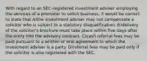 With regard to an SEC-registered investment adviser employing the services of a promoter to solicit business, it would be correct to state that A)the investment adviser may not compensate a solicitor who is subject to a statutory disqualification. B)delivery of the solicitor's brochure must take place within five days after the entry into the advisory contract. C)cash referral fees may be paid pursuant to a written or oral agreement to which the investment adviser is a party. D)referral fees may be paid only if the solicitor is also registered with the SEC.