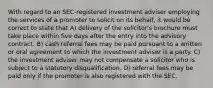 With regard to an SEC-registered investment adviser employing the services of a promoter to solicit on its behalf, it would be correct to state that A) delivery of the solicitor's brochure must take place within five days after the entry into the advisory contract. B) cash referral fees may be paid pursuant to a written or oral agreement to which the investment adviser is a party. C) the investment adviser may not compensate a solicitor who is subject to a statutory disqualification. D) referral fees may be paid only if the promoter is also registered with the SEC.