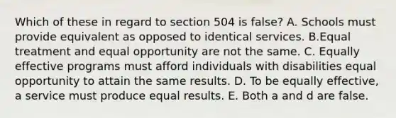 Which of these in regard to section 504 is false? A. Schools must provide equivalent as opposed to identical services. B.Equal treatment and equal opportunity are not the same. C. Equally effective programs must afford individuals with disabilities equal opportunity to attain the same results. D. To be equally effective, a service must produce equal results. E. Both a and d are false.