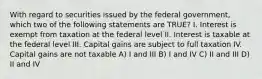 With regard to securities issued by the federal government, which two of the following statements are TRUE? I. Interest is exempt from taxation at the federal level II. Interest is taxable at the federal level III. Capital gains are subject to full taxation IV. Capital gains are not taxable A) I and III B) I and IV C) II and III D) II and IV