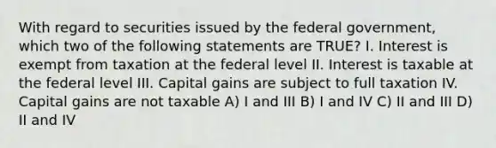 With regard to securities issued by the federal government, which two of the following statements are TRUE? I. Interest is exempt from taxation at the federal level II. Interest is taxable at the federal level III. Capital gains are subject to full taxation IV. Capital gains are not taxable A) I and III B) I and IV C) II and III D) II and IV