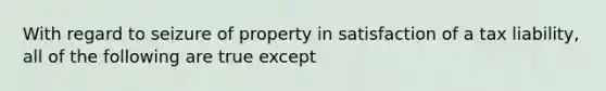 With regard to seizure of property in satisfaction of a tax liability, all of the following are true except