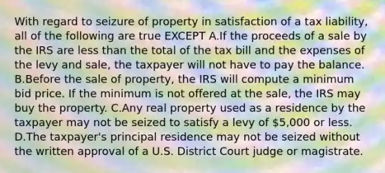 With regard to seizure of property in satisfaction of a tax liability, all of the following are true EXCEPT A.If the proceeds of a sale by the IRS are less than the total of the tax bill and the expenses of the levy and sale, the taxpayer will not have to pay the balance. B.Before the sale of property, the IRS will compute a minimum bid price. If the minimum is not offered at the sale, the IRS may buy the property. C.Any real property used as a residence by the taxpayer may not be seized to satisfy a levy of 5,000 or less. D.The taxpayer's principal residence may not be seized without the written approval of a U.S. District Court judge or magistrate.