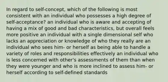 In regard to self-concept, which of the following is most consistent with an individual who possesses a high degree of self-acceptance? an individual who is aware and accepting of having a mix of good and bad characteristics, but overall feels more positive an individual with a single dimensional self who lacks an appreciation or knowledge of who they really are an individual who sees him- or herself as being able to handle a variety of roles and responsibilities effectively an individual who is less concerned with other's assessments of them than when they were younger and who is more inclined to assess him- or herself according to self-defined standards