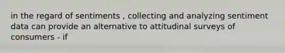 in the regard of sentiments , collecting and analyzing sentiment data can provide an alternative to attitudinal surveys of consumers - if