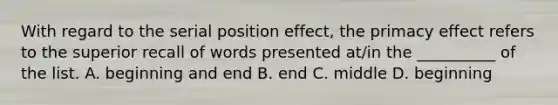 With regard to the serial position effect, the primacy effect refers to the superior recall of words presented at/in the __________ of the list. A. beginning and end B. end C. middle D. beginning