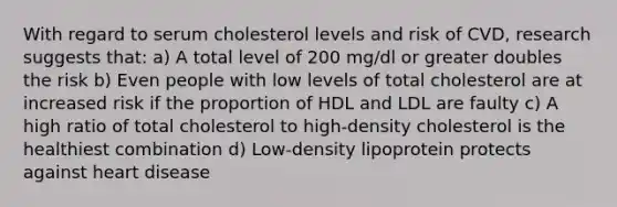 With regard to serum cholesterol levels and risk of CVD, research suggests that: a) A total level of 200 mg/dl or greater doubles the risk b) Even people with low levels of total cholesterol are at increased risk if the proportion of HDL and LDL are faulty c) A high ratio of total cholesterol to high-density cholesterol is the healthiest combination d) Low-density lipoprotein protects against heart disease