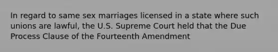 In regard to same sex marriages licensed in a state where such unions are lawful, the U.S. Supreme Court held that the Due Process Clause of the Fourteenth Amendment