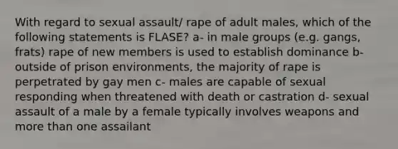 With regard to sexual assault/ rape of adult males, which of the following statements is FLASE? a- in male groups (e.g. gangs, frats) rape of new members is used to establish dominance b- outside of prison environments, the majority of rape is perpetrated by gay men c- males are capable of sexual responding when threatened with death or castration d- sexual assault of a male by a female typically involves weapons and more than one assailant