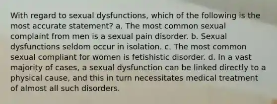 With regard to sexual dysfunctions, which of the following is the most accurate statement? a. The most common sexual complaint from men is a sexual pain disorder. b. Sexual dysfunctions seldom occur in isolation. c. The most common sexual compliant for women is fetishistic disorder. d. In a vast majority of cases, a sexual dysfunction can be linked directly to a physical cause, and this in turn necessitates medical treatment of almost all such disorders.