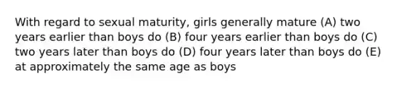 With regard to sexual maturity, girls generally mature (A) two years earlier than boys do (B) four years earlier than boys do (C) two years later than boys do (D) four years later than boys do (E) at approximately the same age as boys