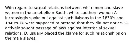 With regard to sexual relations between white men and slave women in the antebellum South, white southern women A. increasingly spoke out against such liaisons in the 1830's and 1840's. B. were supposed to pretend that they did not notice. C. actively sought passage of laws against interracial sexual relations. D. usually placed the blame for such relationships on the male slaves.