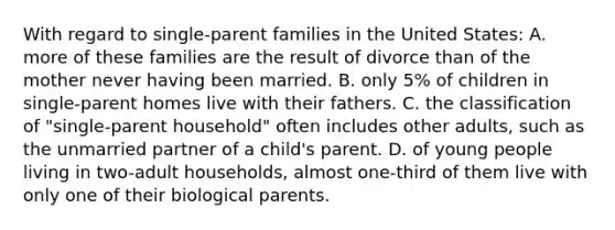 With regard to single-parent families in the United States: A. more of these families are the result of divorce than of the mother never having been married. B. only 5% of children in single-parent homes live with their fathers. C. the classification of "single-parent household" often includes other adults, such as the unmarried partner of a child's parent. D. of young people living in two-adult households, almost one-third of them live with only one of their biological parents.