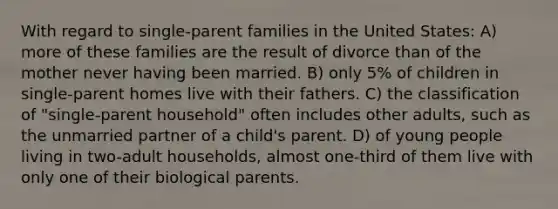 With regard to single-parent families in the United States: A) more of these families are the result of divorce than of the mother never having been married. B) only 5% of children in single-parent homes live with their fathers. C) the classification of "single-parent household" often includes other adults, such as the unmarried partner of a child's parent. D) of young people living in two-adult households, almost one-third of them live with only one of their biological parents.