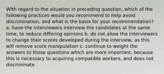 With regard to the situation in preceding question, which of the following practices would you recommend to help avoid discrimination, and what is the basis for your recommendation? a. have the interviewers interview the candidates at the same time, to reduce differing opinions b. do not allow the interviewers to change their scores developed during the interview, as this will remove score manipulation c. continue to weight the answers to those questions which are more important, because this is necessary to acquiring compatible workers, and does not discriminate