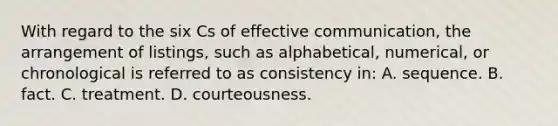 With regard to the six Cs of effective communication, the arrangement of listings, such as alphabetical, numerical, or chronological is referred to as consistency in: A. sequence. B. fact. C. treatment. D. courteousness.