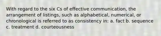 With regard to the six Cs of effective communication, the arrangement of listings, such as alphabetical, numerical, or chronological is referred to as consistency in: a. fact b. sequence c. treatment d. courteousness