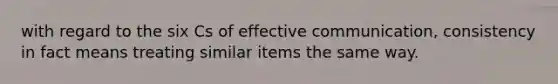 with regard to the six Cs of effective communication, consistency in fact means treating similar items the same way.