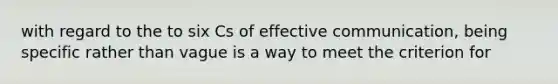 with regard to the to six Cs of effective communication, being specific rather than vague is a way to meet the criterion for