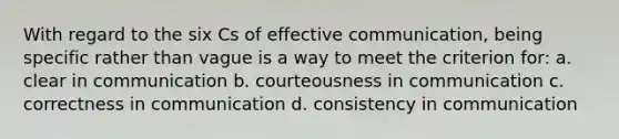 With regard to the six Cs of effective communication, being specific rather than vague is a way to meet the criterion for: a. clear in communication b. courteousness in communication c. correctness in communication d. consistency in communication