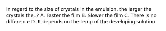 In regard to the size of crystals in the emulsion, the larger the crystals the..? A. Faster the film B. Slower the film C. There is no difference D. It depends on the temp of the developing solution