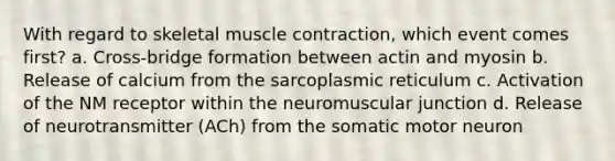 With regard to skeletal <a href='https://www.questionai.com/knowledge/k0LBwLeEer-muscle-contraction' class='anchor-knowledge'>muscle contraction</a>, which event comes first? a. Cross-bridge formation between actin and myosin b. Release of calcium from the sarcoplasmic reticulum c. Activation of the NM receptor within the neuromuscular junction d. Release of neurotransmitter (ACh) from the somatic motor neuron