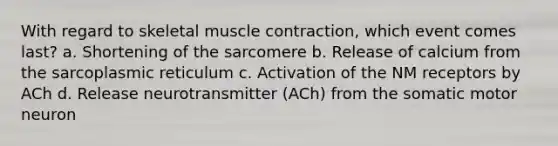 With regard to skeletal <a href='https://www.questionai.com/knowledge/k0LBwLeEer-muscle-contraction' class='anchor-knowledge'>muscle contraction</a>, which event comes last? a. Shortening of the sarcomere b. Release of calcium from the sarcoplasmic reticulum c. Activation of the NM receptors by ACh d. Release neurotransmitter (ACh) from the somatic motor neuron