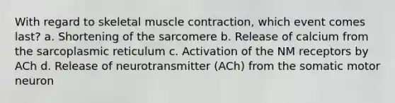 With regard to skeletal muscle contraction, which event comes last? a. Shortening of the sarcomere b. Release of calcium from the sarcoplasmic reticulum c. Activation of the NM receptors by ACh d. Release of neurotransmitter (ACh) from the somatic motor neuron