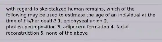 with regard to skeletalized human remains, which of the following may be used to estimate the age of an individual at the time of his/her death? 1. epiphyseal union 2. photosuperimposition 3. adipocere formation 4. facial reconstruction 5. none of the above