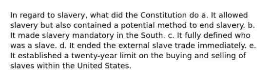 In regard to slavery, what did the Constitution do a. It allowed slavery but also contained a potential method to end slavery. b. It made slavery mandatory in the South. c. It fully defined who was a slave. d. It ended the external slave trade immediately. e. It established a twenty-year limit on the buying and selling of slaves within the United States.