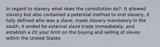 In regard to slavery what does the constitution do?: It allowed slavery but also contained a potential method to end slavery, it fully defined who was a slave, made slavery mandatory in the south, it ended be external slave trade immediately, and establish a 20 your limit on the buying and selling of slaves within the United States