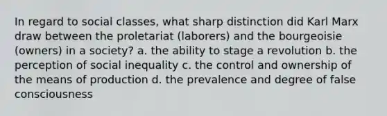 In regard to social classes, what sharp distinction did Karl Marx draw between the proletariat (laborers) and the bourgeoisie (owners) in a society? a. the ability to stage a revolution b. the perception of social inequality c. the control and ownership of the means of production d. the prevalence and degree of false consciousness