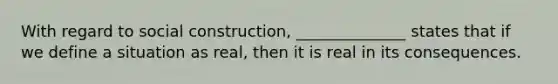 With regard to social construction, ______________ states that if we define a situation as real, then it is real in its consequences.