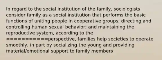 In regard to the social institution of the family, sociologists consider family as a social institution that performs the basic functions of uniting people in cooperative groups; directing and controlling human sexual behavior; and maintaining the reproductive system, according to the ===========perspective, families help societies to operate smoothly, in part by socializing the young and providing material/emotional support to family members