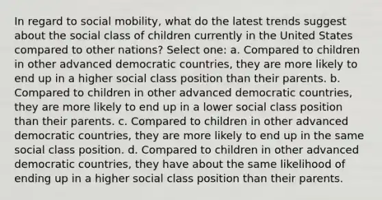 In regard to social mobility, what do the latest trends suggest about the social class of children currently in the United States compared to other nations? Select one: a. Compared to children in other advanced democratic countries, they are more likely to end up in a higher social class position than their parents. b. Compared to children in other advanced democratic countries, they are more likely to end up in a lower social class position than their parents. c. Compared to children in other advanced democratic countries, they are more likely to end up in the same social class position. d. Compared to children in other advanced democratic countries, they have about the same likelihood of ending up in a higher social class position than their parents.