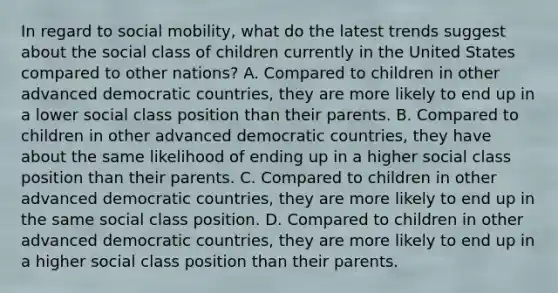 In regard to social mobility, what do the latest trends suggest about the social class of children currently in the United States compared to other nations? A. Compared to children in other advanced democratic countries, they are more likely to end up in a lower social class position than their parents. B. Compared to children in other advanced democratic countries, they have about the same likelihood of ending up in a higher social class position than their parents. C. Compared to children in other advanced democratic countries, they are more likely to end up in the same social class position. D. Compared to children in other advanced democratic countries, they are more likely to end up in a higher social class position than their parents.