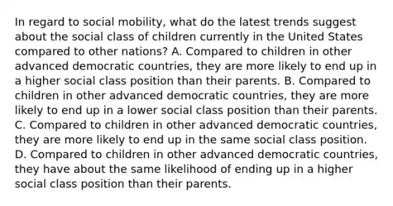 In regard to <a href='https://www.questionai.com/knowledge/kwMCQRIHge-social-mobility' class='anchor-knowledge'>social mobility</a>, what do the latest trends suggest about the social class of children currently in the United States compared to other nations? A. Compared to children in other advanced democratic countries, they are more likely to end up in a higher social class position than their parents. B. Compared to children in other advanced democratic countries, they are more likely to end up in a lower social class position than their parents. C. Compared to children in other advanced democratic countries, they are more likely to end up in the same social class position. D. Compared to children in other advanced democratic countries, they have about the same likelihood of ending up in a higher social class position than their parents.