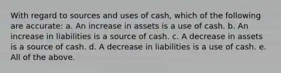 With regard to sources and uses of cash, which of the following are accurate: a. An increase in assets is a use of cash. b. An increase in liabilities is a source of cash. c. A decrease in assets is a source of cash. d. A decrease in liabilities is a use of cash. e. All of the above.