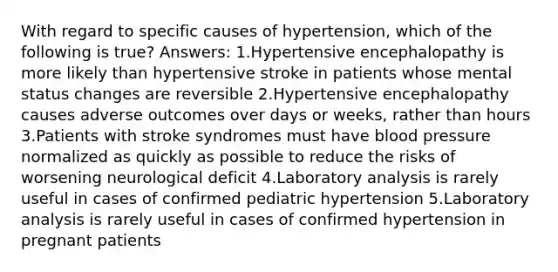 With regard to specific causes of hypertension, which of the following is true? Answers: 1.Hypertensive encephalopathy is more likely than hypertensive stroke in patients whose mental status changes are reversible 2.Hypertensive encephalopathy causes adverse outcomes over days or weeks, rather than hours 3.Patients with stroke syndromes must have blood pressure normalized as quickly as possible to reduce the risks of worsening neurological deficit 4.Laboratory analysis is rarely useful in cases of confirmed pediatric hypertension 5.Laboratory analysis is rarely useful in cases of confirmed hypertension in pregnant patients